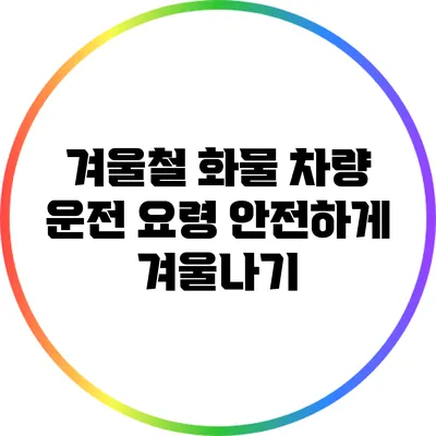 겨울철 화물 차량 운전 요령: 안전하게 겨울나기