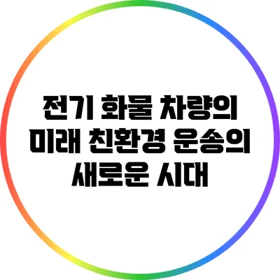 전기 화물 차량의 미래: 친환경 운송의 새로운 시대