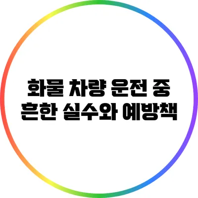 화물 차량 운전 중 흔한 실수와 예방책