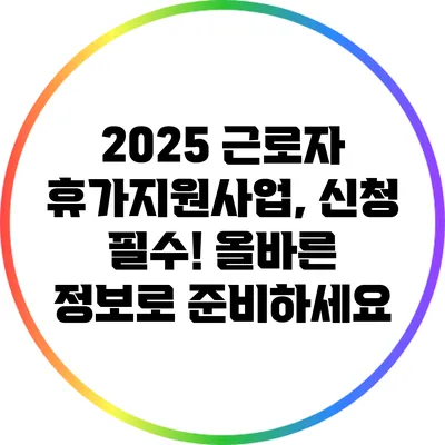 2025 근로자 휴가지원사업, 신청 필수! 올바른 정보로 준비하세요