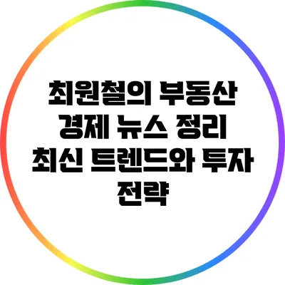 최원철의 부동산 경제 뉴스 정리: 최신 트렌드와 투자 전략